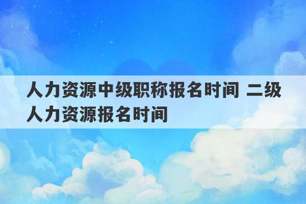 人力资源中级职称报名时间 二级人力资源报名时间