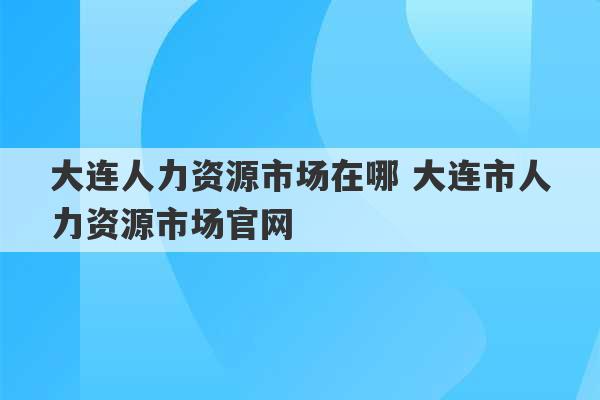 大连人力资源市场在哪 大连市人力资源市场官网