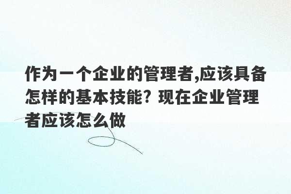 作为一个企业的管理者,应该具备怎样的基本技能? 现在企业管理者应该怎么做