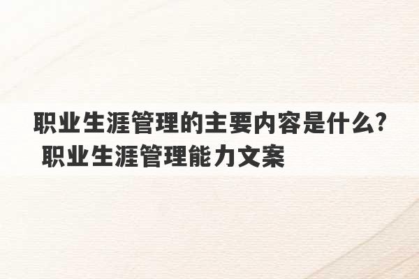 职业生涯管理的主要内容是什么? 职业生涯管理能力文案