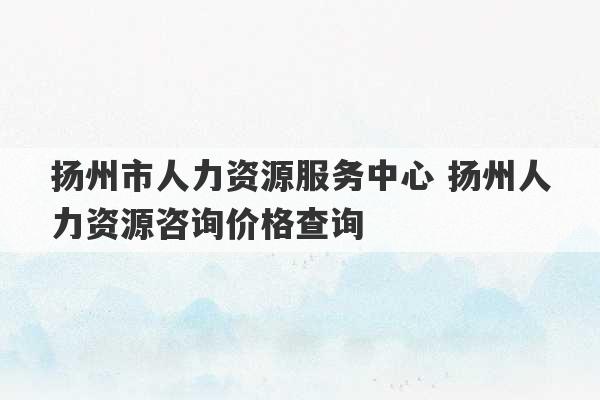 扬州市人力资源服务中心 扬州人力资源咨询价格查询