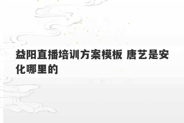 益阳直播培训方案模板 唐艺是安化哪里的