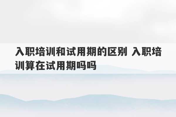 入职培训和试用期的区别 入职培训算在试用期吗吗