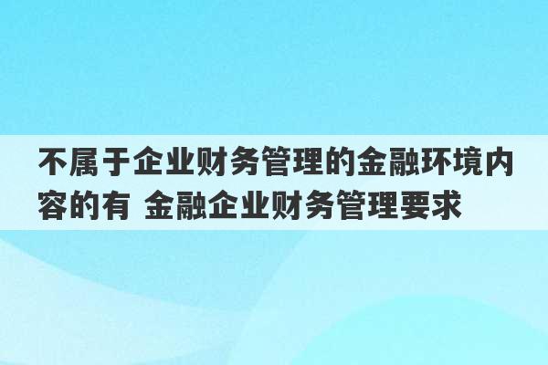 不属于企业财务管理的金融环境内容的有 金融企业财务管理要求