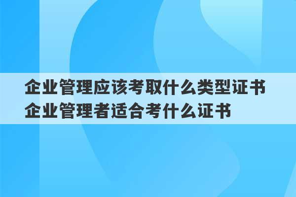 企业管理应该考取什么类型证书 企业管理者适合考什么证书