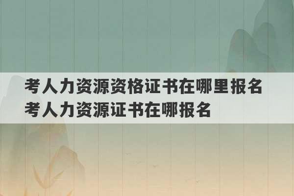 考人力资源资格证书在哪里报名 考人力资源证书在哪报名