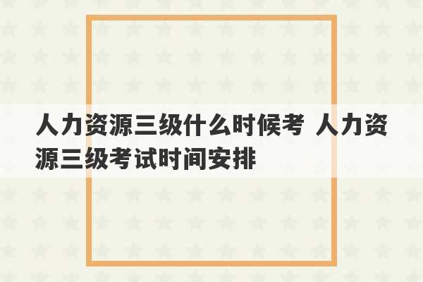 人力资源三级什么时候考 人力资源三级考试时间安排