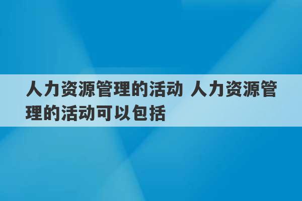 人力资源管理的活动 人力资源管理的活动可以包括