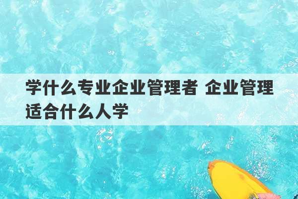 学什么专业企业管理者 企业管理适合什么人学