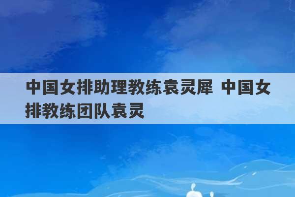 中国女排助理教练袁灵犀 中国女排教练团队袁灵