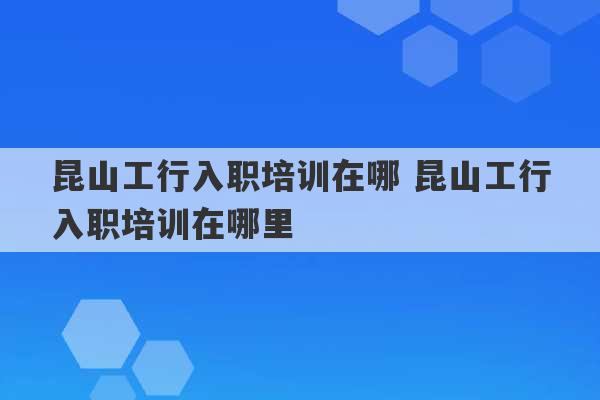 昆山工行入职培训在哪 昆山工行入职培训在哪里