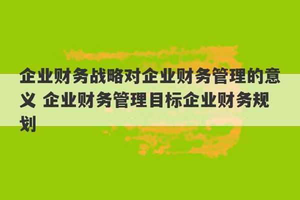 企业财务战略对企业财务管理的意义 企业财务管理目标企业财务规划