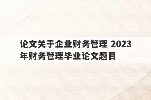 论文关于企业财务管理 2023
年财务管理毕业论文题目