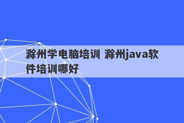 滁州学电脑培训 滁州java软件培训哪好