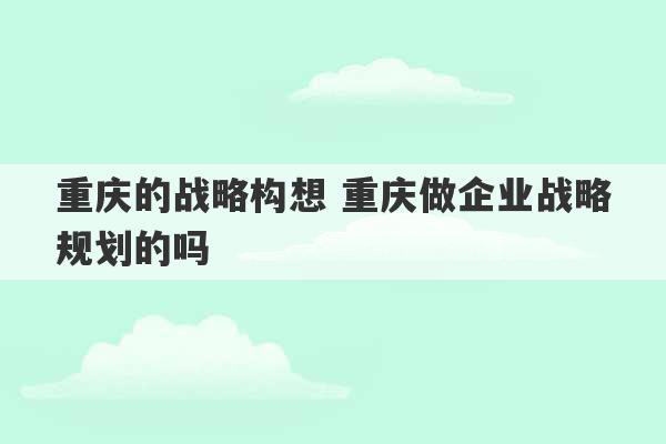 重庆的战略构想 重庆做企业战略规划的吗