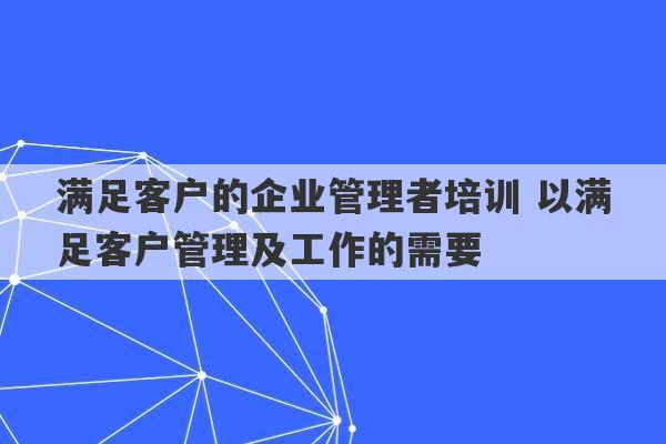 满足客户的企业管理者培训 以满足客户管理及工作的需要