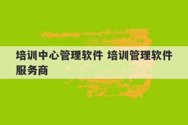 培训中心管理软件 培训管理软件服务商