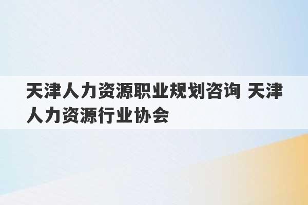 天津人力资源职业规划咨询 天津人力资源行业协会