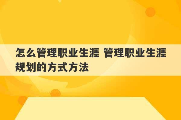 怎么管理职业生涯 管理职业生涯规划的方式方法