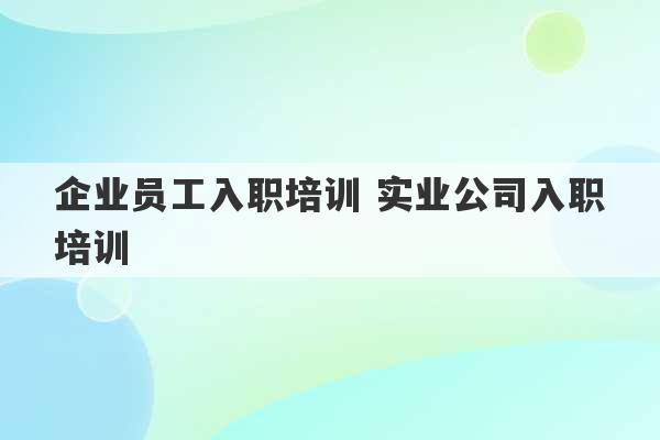 企业员工入职培训 实业公司入职培训