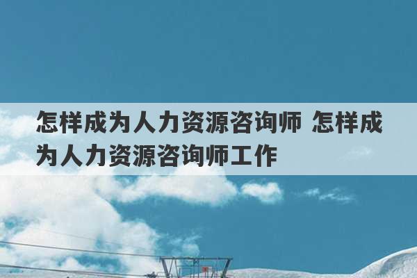 怎样成为人力资源咨询师 怎样成为人力资源咨询师工作