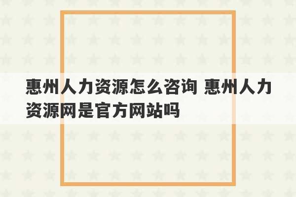 惠州人力资源怎么咨询 惠州人力资源网是官方网站吗