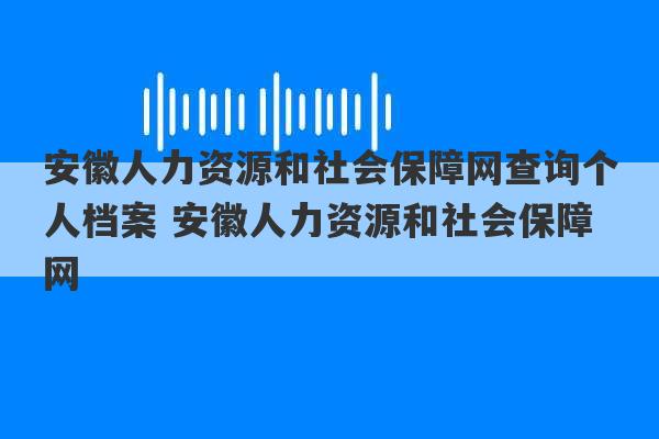 安徽人力资源和社会保障网查询个人档案 安徽人力资源和社会保障网