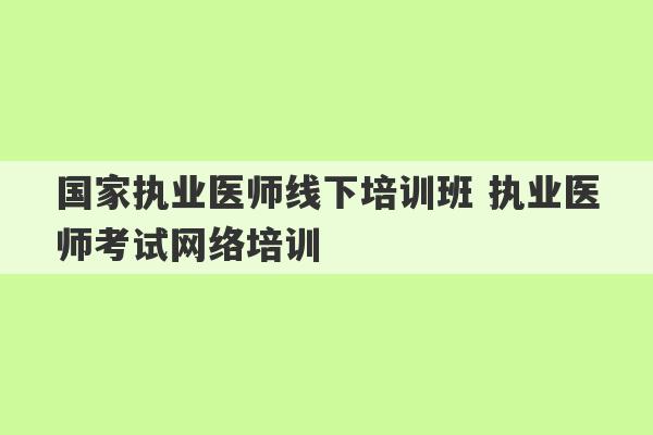 国家执业医师线下培训班 执业医师考试网络培训