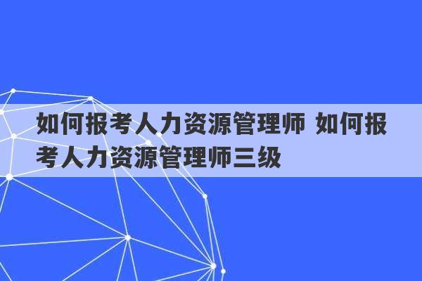 如何报考人力资源管理师 如何报考人力资源管理师三级