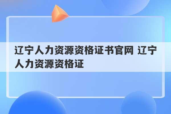 辽宁人力资源资格证书官网 辽宁人力资源资格证