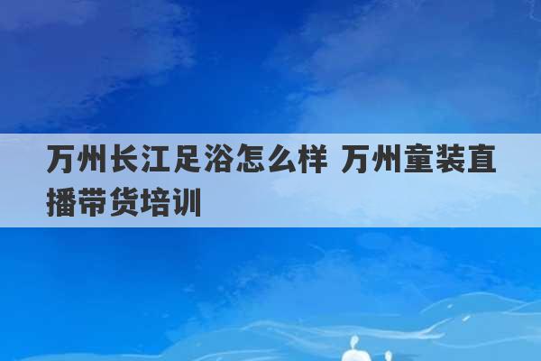 万州长江足浴怎么样 万州童装直播带货培训