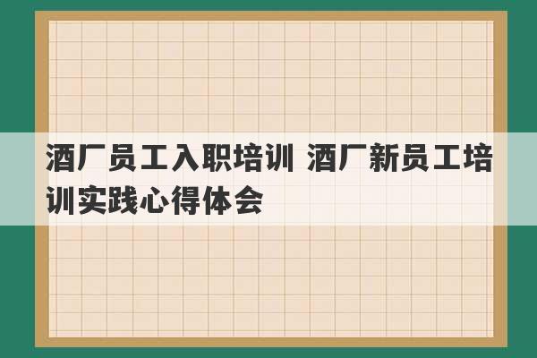 酒厂员工入职培训 酒厂新员工培训实践心得体会