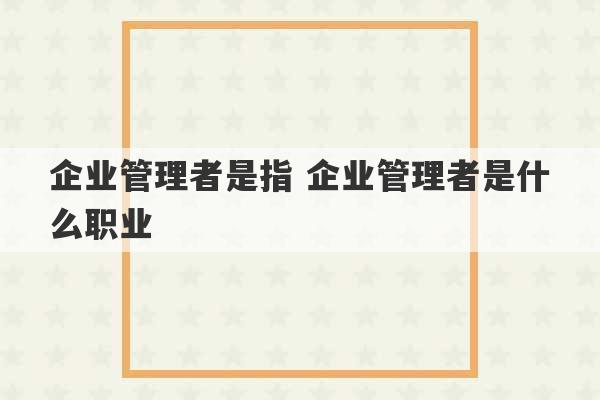 企业管理者是指 企业管理者是什么职业