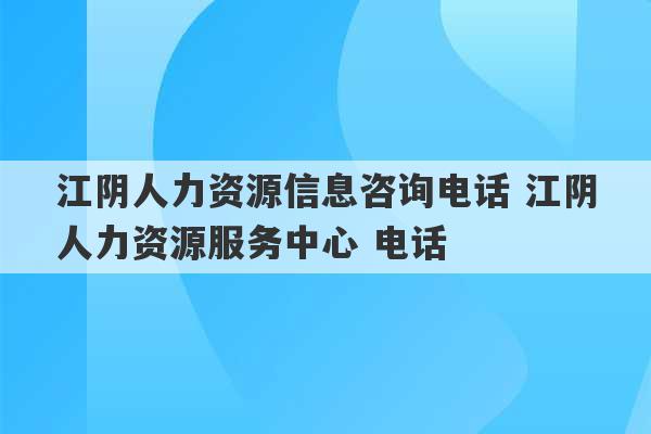 江阴人力资源信息咨询电话 江阴人力资源服务中心 电话