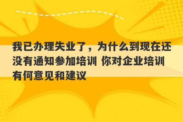 我已办理失业了，为什么到现在还没有通知参加培训 你对企业培训有何意见和建议