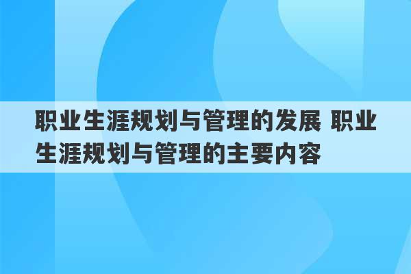 职业生涯规划与管理的发展 职业生涯规划与管理的主要内容