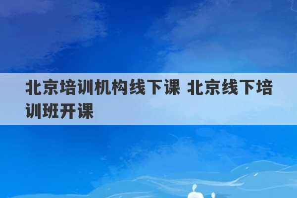 北京培训机构线下课 北京线下培训班开课