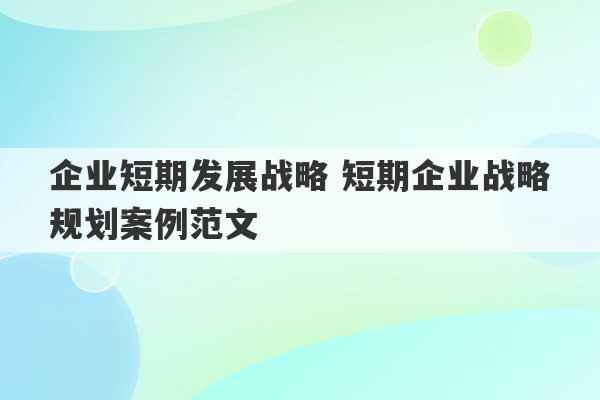 企业短期发展战略 短期企业战略规划案例范文