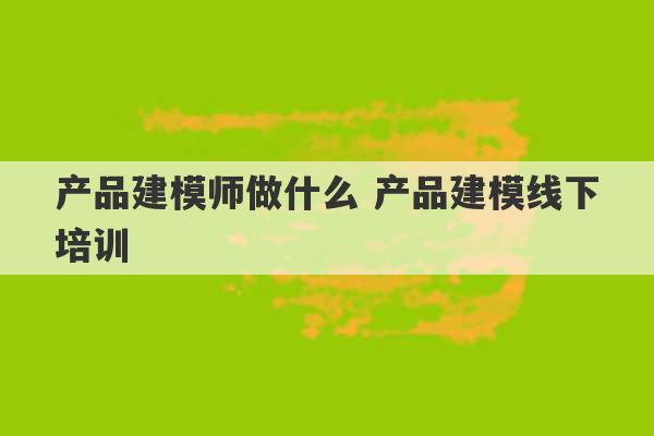 产品建模师做什么 产品建模线下培训