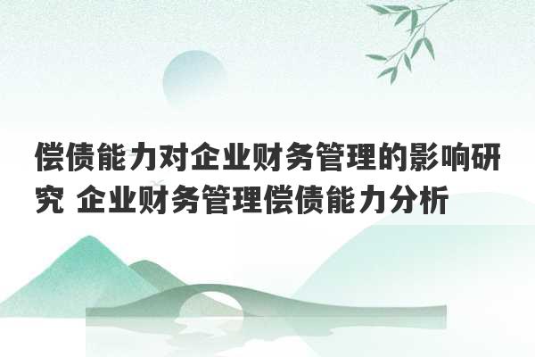 偿债能力对企业财务管理的影响研究 企业财务管理偿债能力分析