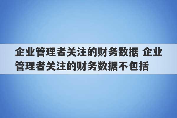 企业管理者关注的财务数据 企业管理者关注的财务数据不包括