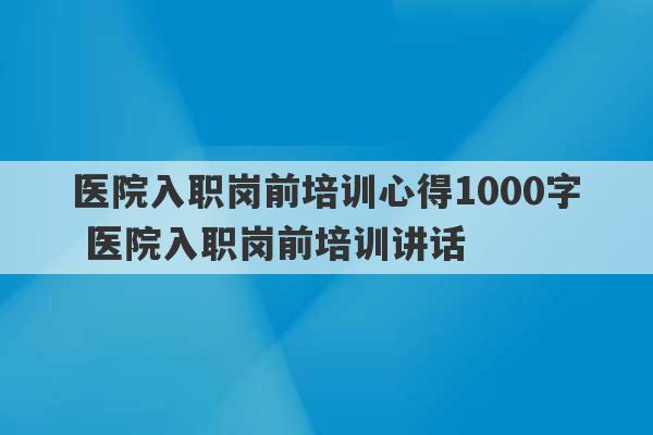 医院入职岗前培训心得1000字 医院入职岗前培训讲话