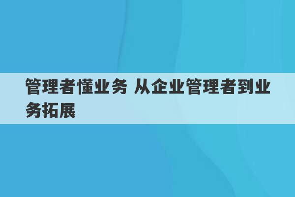 管理者懂业务 从企业管理者到业务拓展