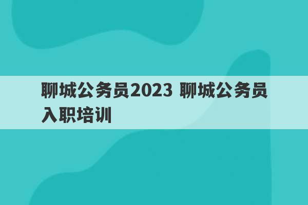 聊城公务员2023 聊城公务员入职培训