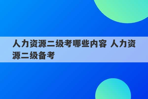 人力资源二级考哪些内容 人力资源二级备考