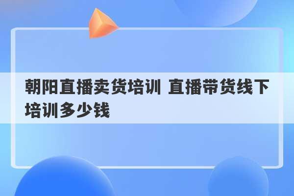 朝阳直播卖货培训 直播带货线下培训多少钱