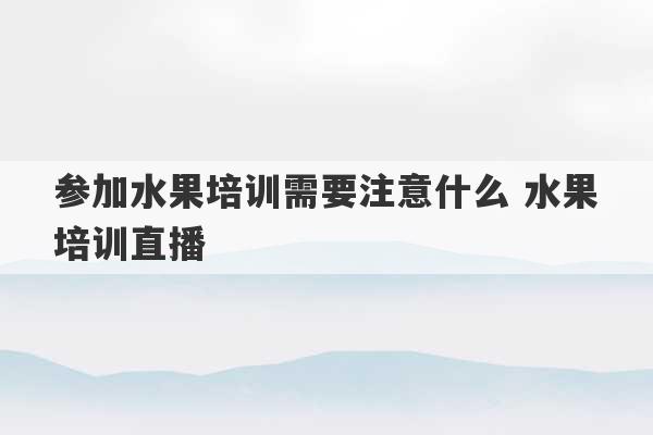 参加水果培训需要注意什么 水果培训直播