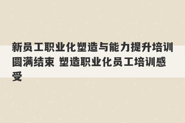 新员工职业化塑造与能力提升培训圆满结束 塑造职业化员工培训感受