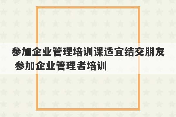 参加企业管理培训课适宜结交朋友 参加企业管理者培训