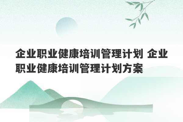 企业职业健康培训管理计划 企业职业健康培训管理计划方案